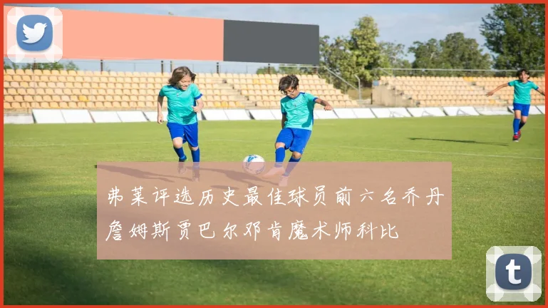 弗莱评选历史最佳球员前六名乔丹詹姆斯贾巴尔邓肯魔术师科比