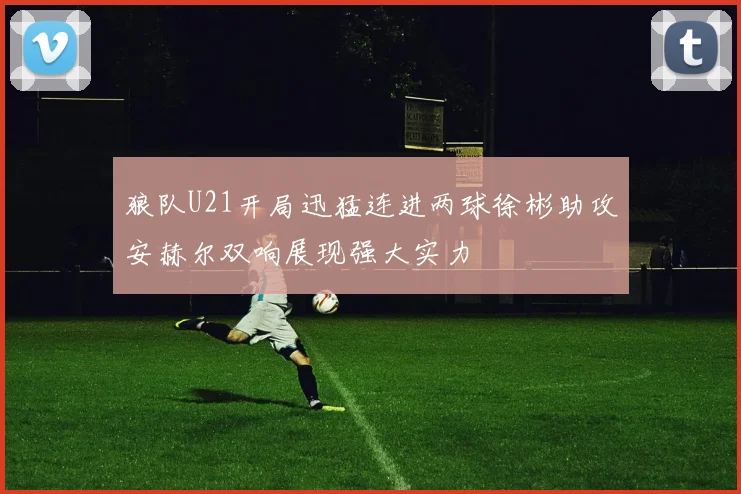 狼队U21开局迅猛连进两球徐彬助攻安赫尔双响展现强大实力