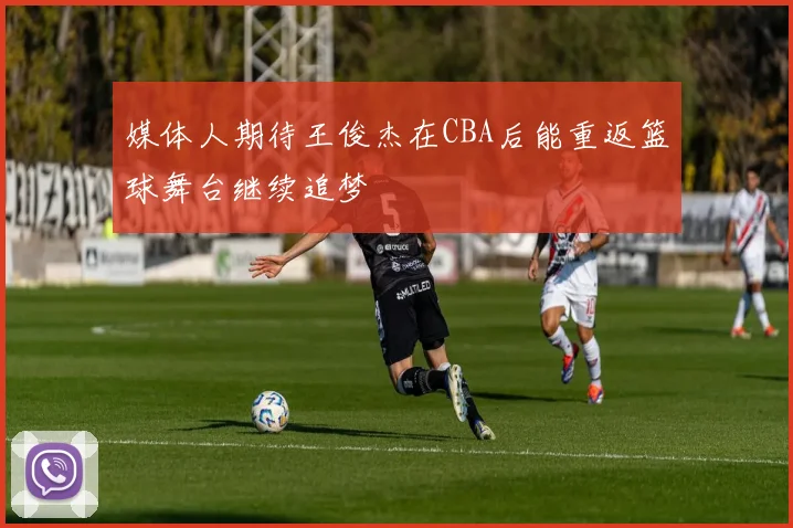 媒体人期待王俊杰在CBA后能重返篮球舞台继续追梦