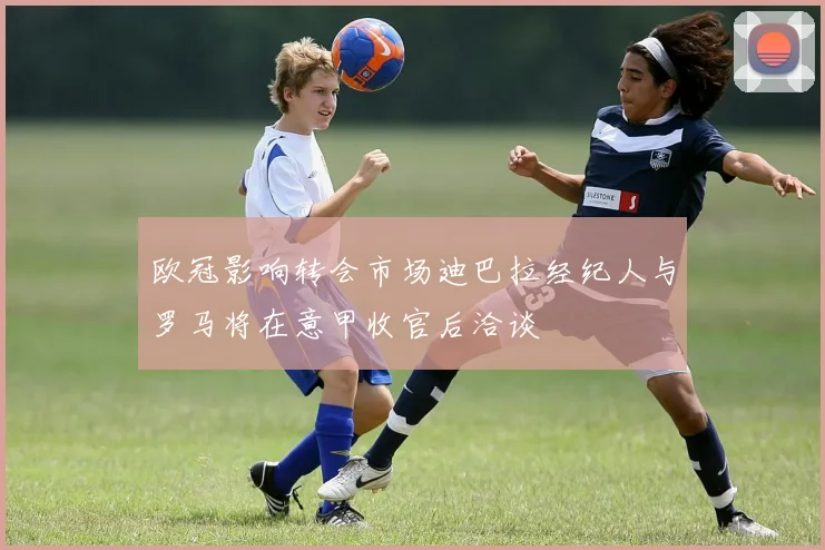 欧冠影响转会市场迪巴拉经纪人与罗马将在意甲收官后洽谈