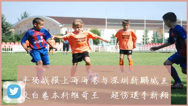 半场战报上海海港与深圳新鹏城互交白卷本科维奇王燊超伤退李新翔错失良机