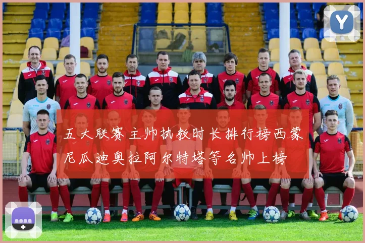 五大联赛主帅执教时长排行榜西蒙尼瓜迪奥拉阿尔特塔等名帅上榜