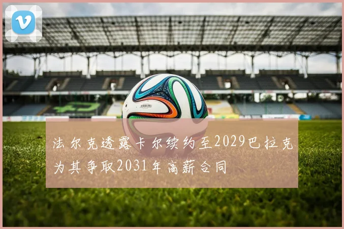 法尔克透露卡尔续约至2029巴拉克为其争取2031年高薪合同